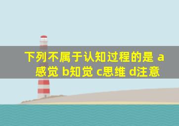 下列不属于认知过程的是 a感觉 b知觉 c思维 d注意